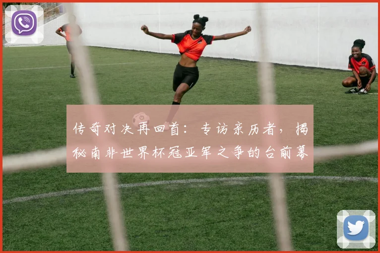 传奇对决再回首：专访亲历者，揭秘南非世界杯冠亚军之争的台前幕后