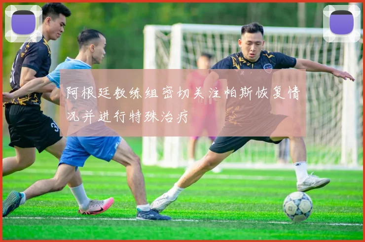 阿根廷教练组密切关注帕斯恢复情况并进行特殊治疗