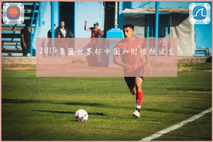 2019男篮世界杯中国加时惜败波兰