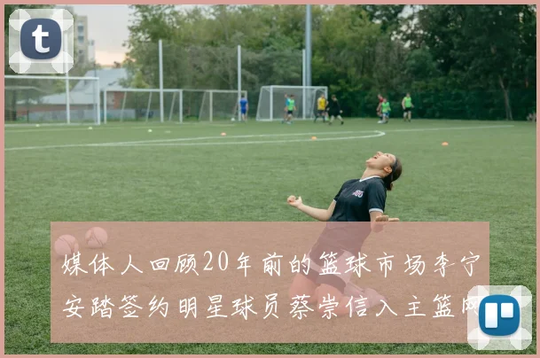 媒体人回顾20年前的篮球市场李宁安踏签约明星球员蔡崇信入主篮网的时代变迁