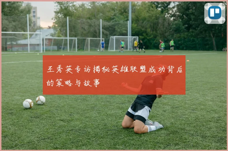 王秀英专访揭秘英雄联盟成功背后的策略与故事