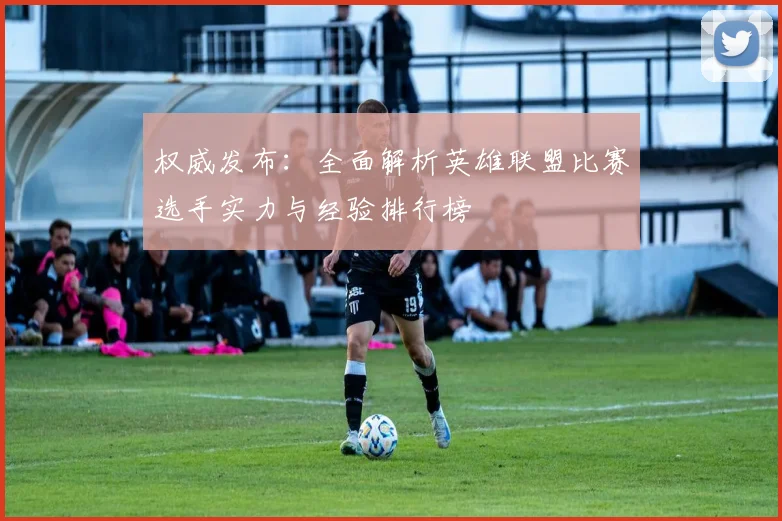 权威发布：全面解析英雄联盟比赛选手实力与经验排行榜