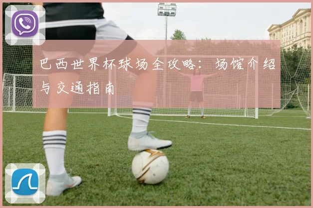 巴西世界杯球场全攻略：场馆介绍与交通指南
